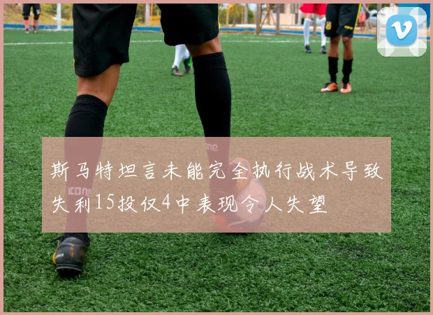 斯马特坦言未能完全执行战术导致失利15投仅4中表现令人失望