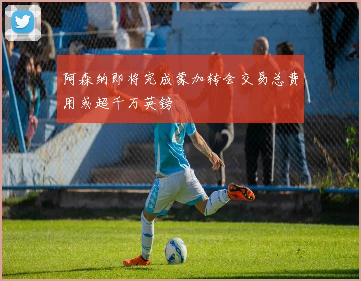 阿森纳即将完成蒙加转会交易总费用或超千万英镑