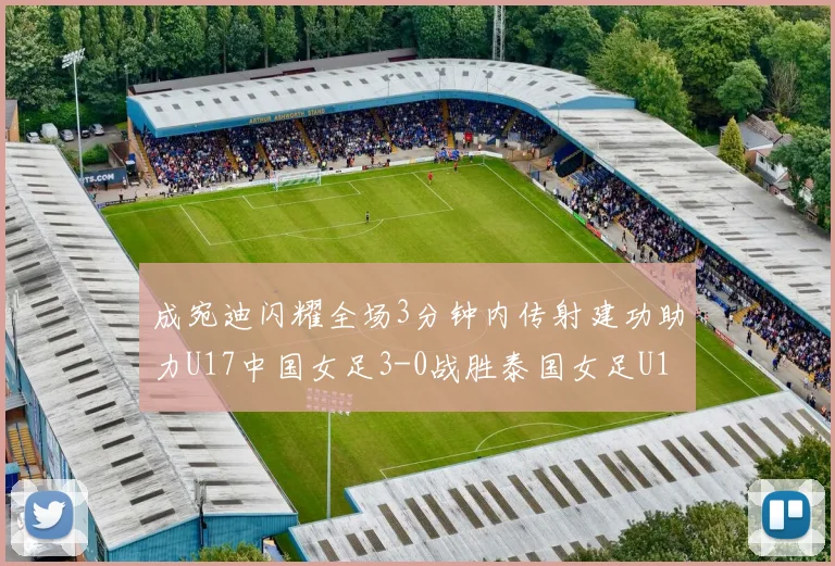 成宛迪闪耀全场3分钟内传射建功助力U17中国女足3-0战胜泰国女足U17