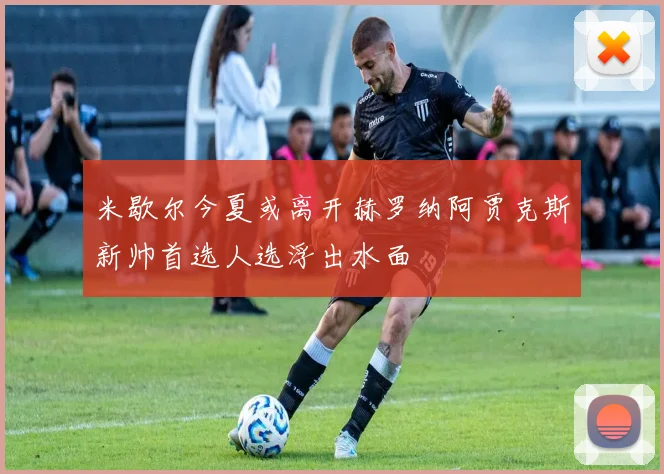 米歇尔今夏或离开赫罗纳阿贾克斯新帅首选人选浮出水面