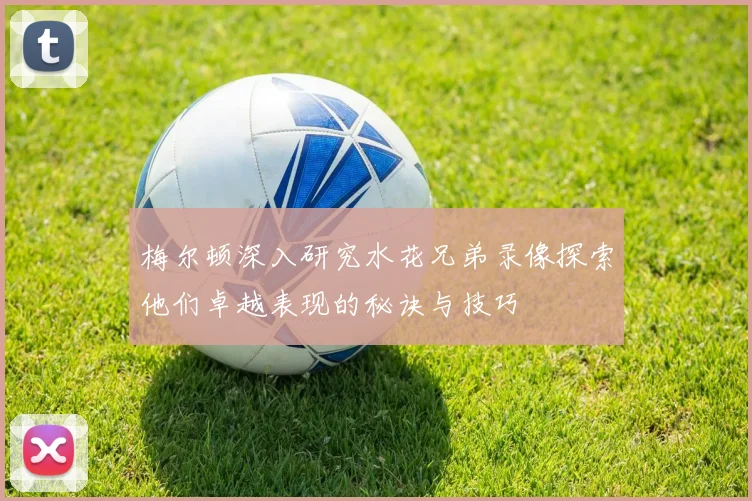 梅尔顿深入研究水花兄弟录像探索他们卓越表现的秘诀与技巧