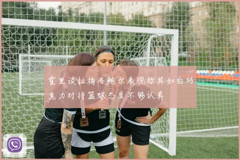 霍里谈拉梅洛鲍尔表现称其如白巧克力对待篮球态度不够认真