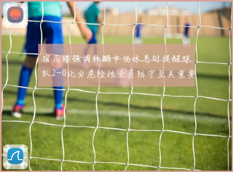 宿茂臻强调韩鹏中场休息时提醒球队2-0比分危险性全员防守至关重要