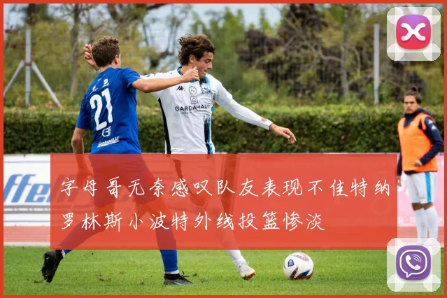 字母哥无奈感叹队友表现不佳特纳罗林斯小波特外线投篮惨淡