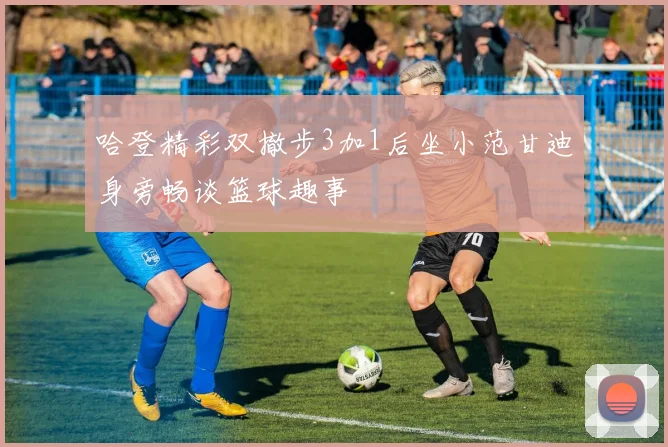 哈登精彩双撤步3加1后坐小范甘迪身旁畅谈篮球趣事