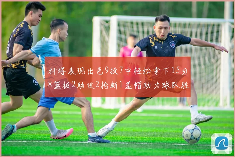 科塔表现出色9投7中轻松拿下15分8篮板2助攻2抢断1盖帽助力球队胜利