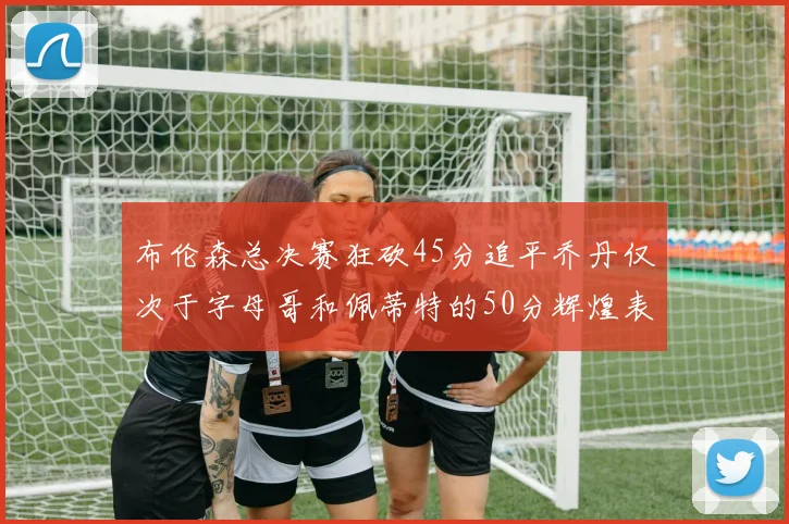 布伦森总决赛狂砍45分追平乔丹仅次于字母哥和佩蒂特的50分辉煌表现