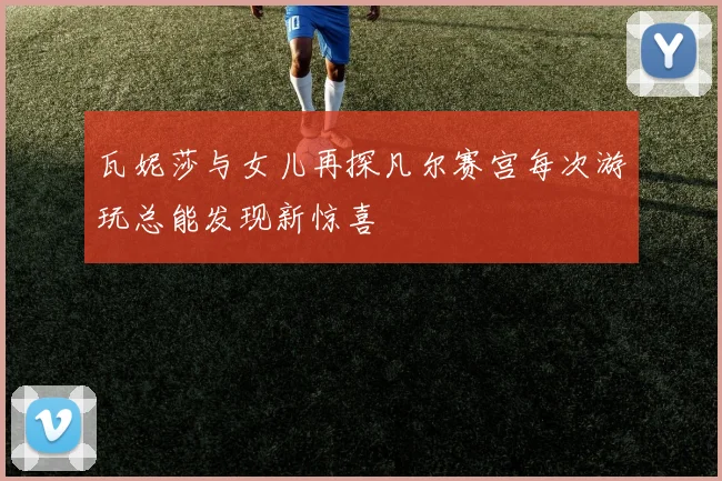 瓦妮莎与女儿再探凡尔赛宫每次游玩总能发现新惊喜