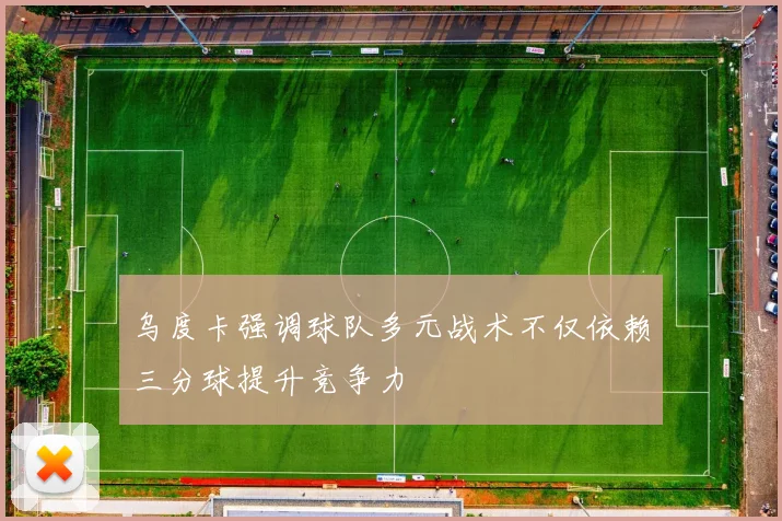 乌度卡强调球队多元战术不仅依赖三分球提升竞争力