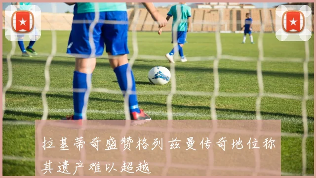 拉基蒂奇盛赞格列兹曼传奇地位称其遗产难以超越