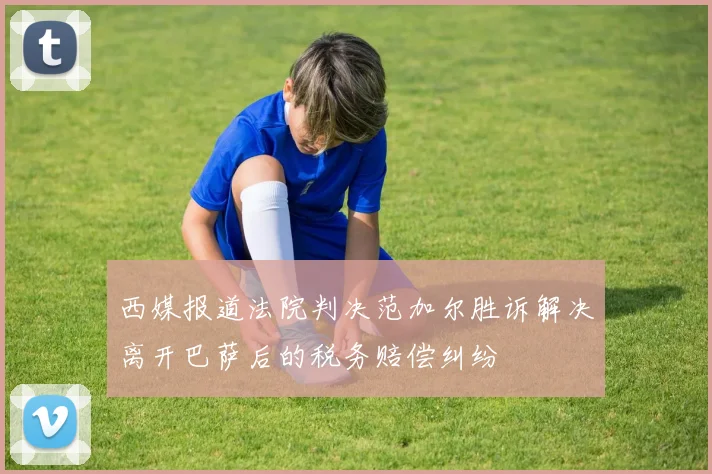 西媒报道法院判决范加尔胜诉解决离开巴萨后的税务赔偿纠纷