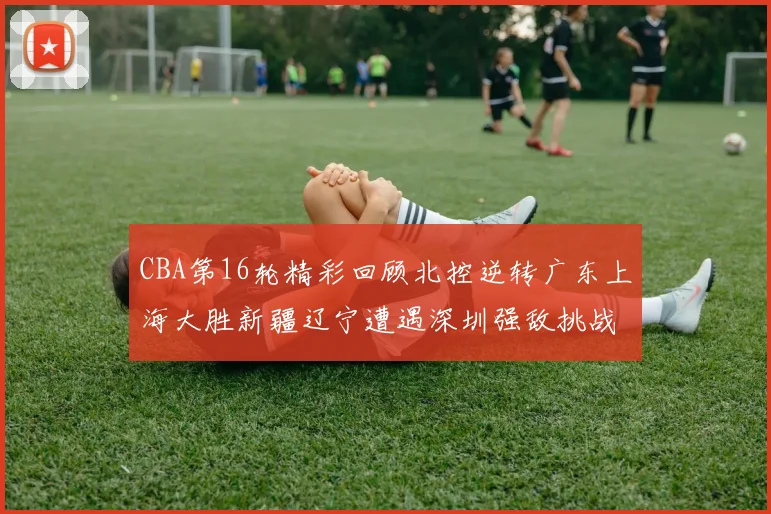 CBA第16轮精彩回顾北控逆转广东上海大胜新疆辽宁遭遇深圳强敌挑战