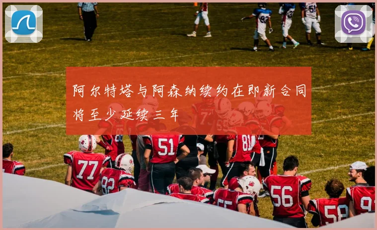 阿尔特塔与阿森纳续约在即新合同将至少延续三年