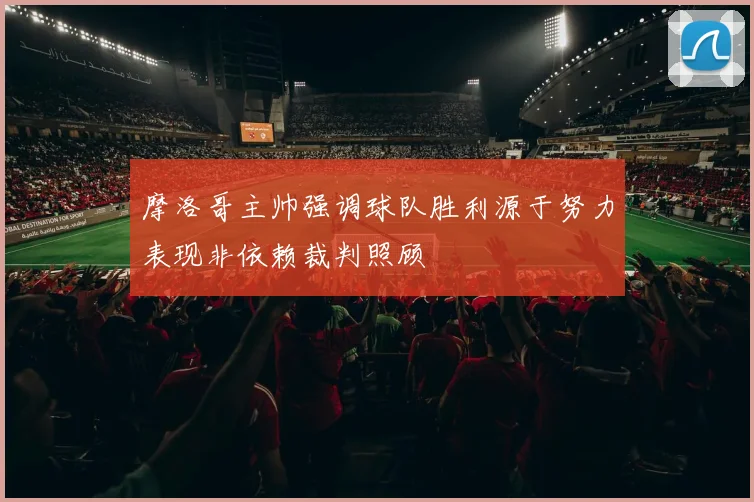 摩洛哥主帅强调球队胜利源于努力表现非依赖裁判照顾