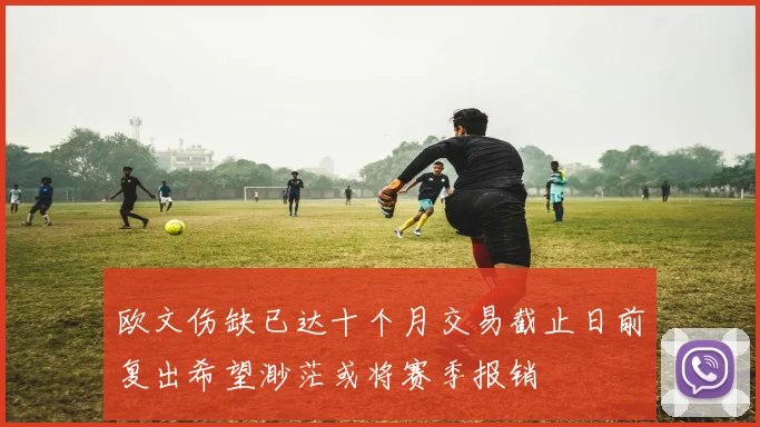 欧文伤缺已达十个月交易截止日前复出希望渺茫或将赛季报销