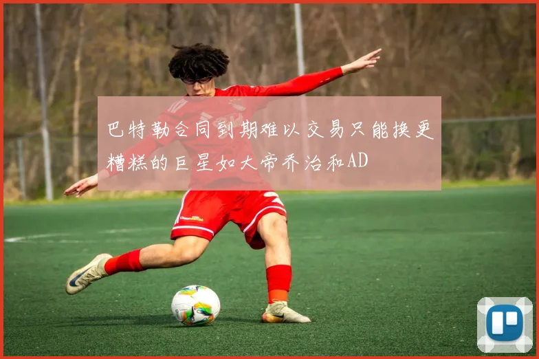 巴特勒合同到期难以交易只能换更糟糕的巨星如大帝乔治和AD