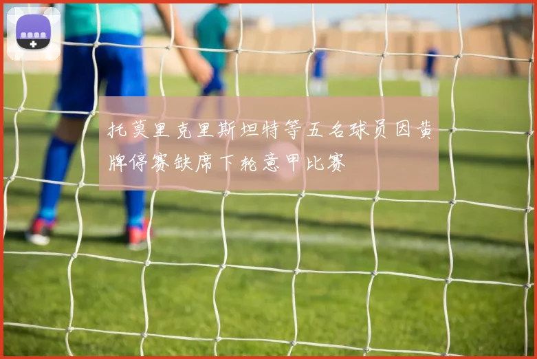 托莫里克里斯坦特等五名球员因黄牌停赛缺席下轮意甲比赛