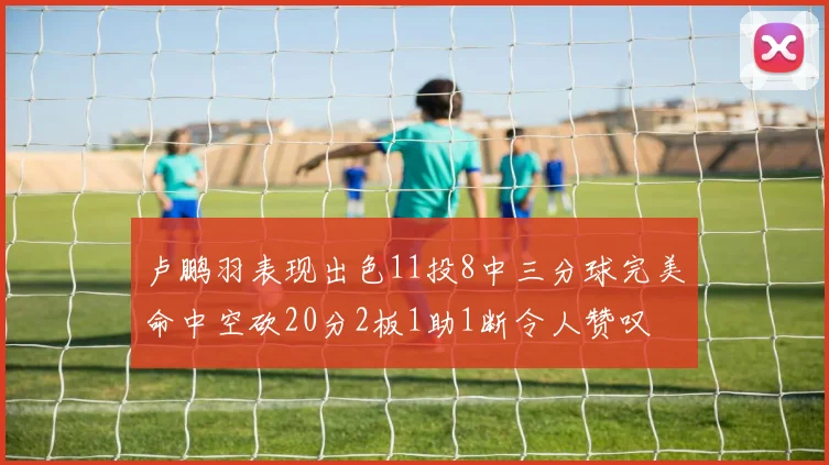 卢鹏羽表现出色11投8中三分球完美命中空砍20分2板1助1断令人赞叹