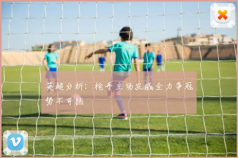 英超分析：枪手主场发威全力争冠势不可挡