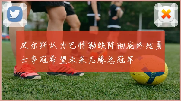 皮尔斯认为巴特勒缺阵彻底终结勇士争冠希望未来无缘总冠军