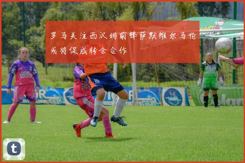 罗马关注西汉姆前锋萨默维尔马伦或将促成转会合作