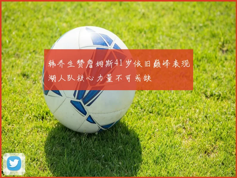 韩乔生赞詹姆斯41岁依旧巅峰表现湖人队核心力量不可或缺