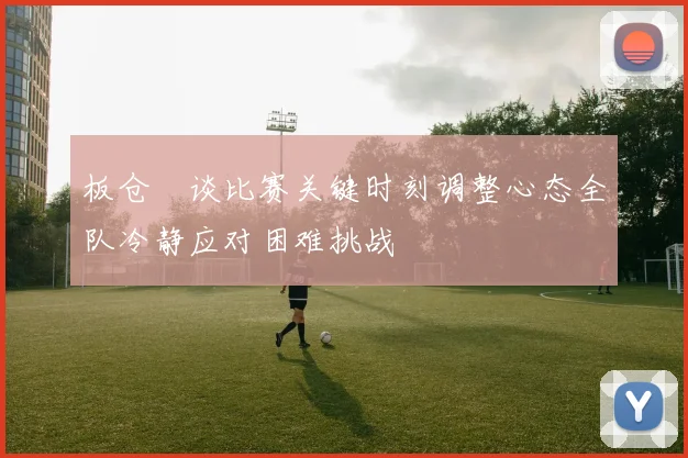 板仓滉谈比赛关键时刻调整心态全队冷静应对困难挑战