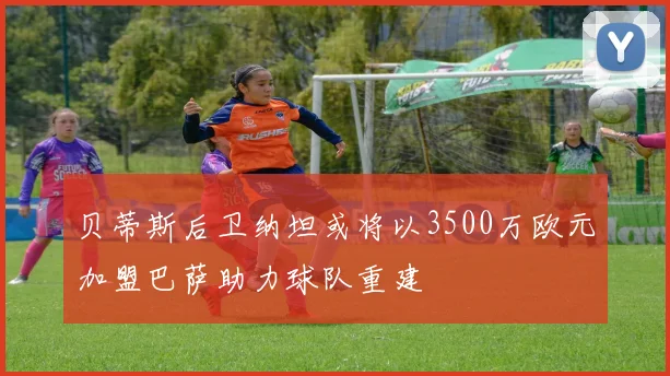 贝蒂斯后卫纳坦或将以3500万欧元加盟巴萨助力球队重建
