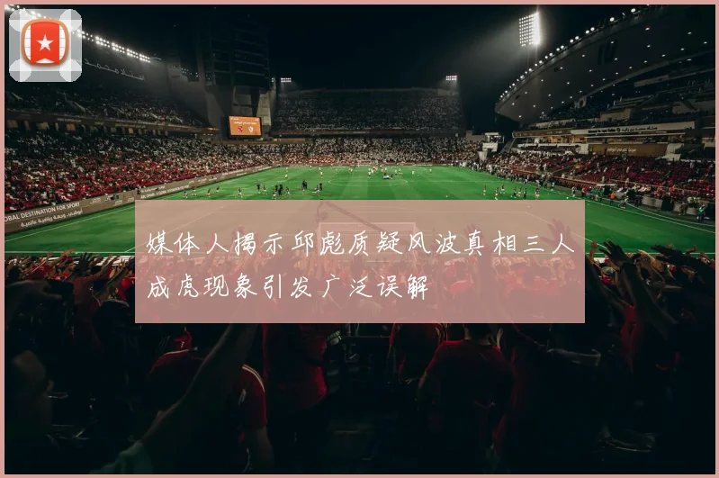 媒体人揭示邱彪质疑风波真相三人成虎现象引发广泛误解
